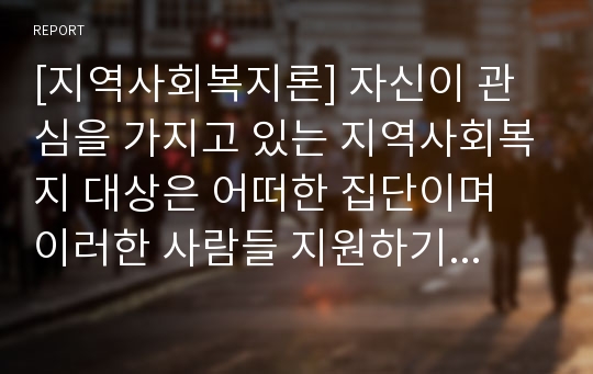 [지역사회복지론] 자신이 관심을 가지고 있는 지역사회복지 대상은 어떠한 집단이며 이러한 사람들 지원하기 위해 어떤 서비스를 제공 할 것인지에 대한 계획서를 제출 하시오