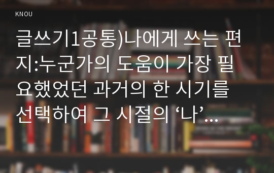 글쓰기1공통)나에게 쓰는 편지:누군가의 도움이 가장 필요했었던 과거의 한 시기를 선택하여 그 시절의 ‘나’에게 보내는 편지를 쓰시오