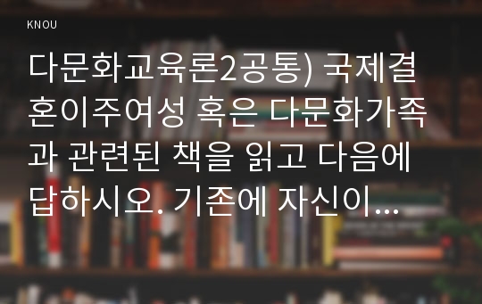 다문화교육론2공통) 국제결혼이주여성 혹은 다문화가족과 관련된 책을 읽고 다음에 답하시오. 기존에 자신이 가지고 있던 편견 세 가지, 책의 어떤 점이 이런 편견을 떠올리게 했는가?, 편견을 바꾸기 위한 아이디어 제시