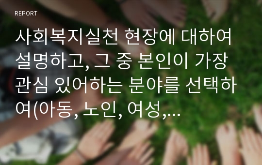 사회복지실천 현장에 대하여 설명하고, 그 중 본인이 가장 관심 있어하는 분야를 선택하여(아동, 노인, 여성, 장애인 등등) 시설과 서비스를 정리하시오. 그리고 선택하게 된 배경과 현재 우리나라 복지체계 중 그 현장에서 가장 중점적으로 접근해야 하는 문제는 무엇이라고 생각하는지와 본인이 생각하는 해결책을 정리해 보시오.