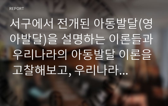 서구에서 전개된 아동발달(영아발달)을 설명하는 이론들과 우리나라의 아동발달 이론을 고찰해보고, 우리나라 아동발달 이론이 서구의 발달이론에 비해 우수한 점들이 무엇인지 설명하시오