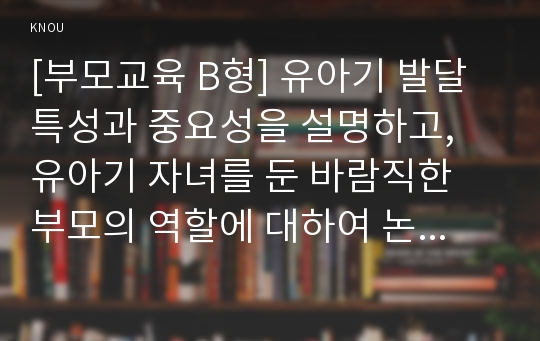 [부모교육 B형] 유아기 발달 특성과 중요성을 설명하고, 유아기 자녀를 둔 바람직한 부모의 역할에 대하여 논하시오