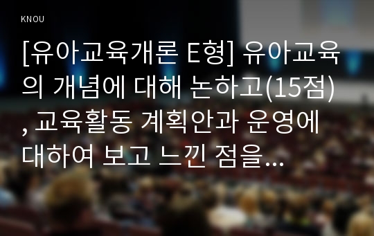 [유아교육개론 E형] 유아교육의 개념에 대해 논하고(15점), 교육활동 계획안과 운영에 대하여 보고 느낀 점을 서술하시오(15점)