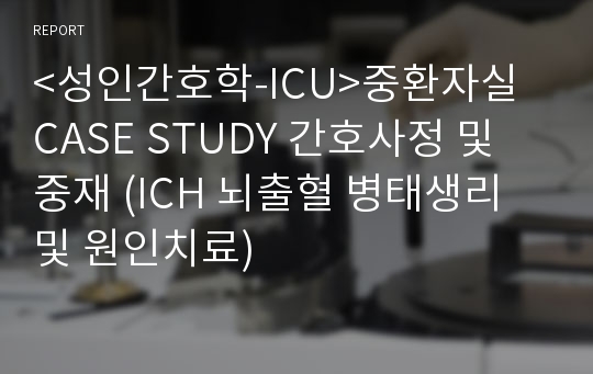 &lt;성인간호학-ICU&gt;중환자실 CASE STUDY 간호사정 및 중재 (ICH 뇌출혈 병태생리 및 원인치료)