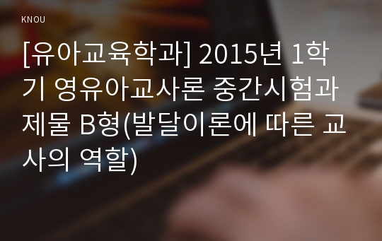 [유아교육학과] 2015년 1학기 영유아교사론 중간시험과제물 B형(발달이론에 따른 교사의 역할)