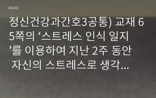 정신건강과간호3공통) 교재 65쪽의 ‘스트레스 인식 일지’를 이용하여 지난 2주 동안 자신의 스트레스로 생각되는 것을 빠짐없이 가능한 모두 기록하시오00  간호학과 정신건강과간호3공통   스트레스 관리에 대한 실제적 접근을 위한 첫 단계는 자신의 스트레스를 인식하는 것입니다. 본 교과목의 교재와 다음 안내에 따라 성실하게 과제물을 작성하기 바랍니다(과제물