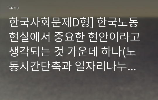 한국사회문제D형] 한국노동현실에서 중요한 현안이라고 생각되는 것 가운데 하나(노동시간단축과 일자리나누기) 구체적인 사례, 이 문제가 왜 중요한 사회문제이며 해결과정에서는 어떤 원칙이 필요한지, 현안의 사례: 노동시간 단축과 일자리 나누기