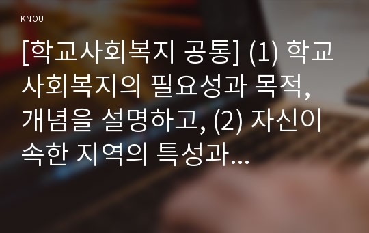 [학교사회복지 공통] 학교사회복지의 (1) 필요성과 목적, 개념에 대해 설명하고 (2) 자신이 속한 지역의 특성과 상황에 이를 적용하여, 학교사회복지의 구체적인 필요성, 대상과 내용, 가능한 방법을 제안하시오.