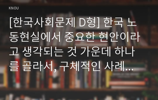 [한국사회문제 D형] 한국 노동현실에서 중요한 현안이라고 생각되는 것 가운데 하나를 골라서, 구체적인 사례에 대해 조사하고 이 문제가 왜 중요한 사회문제이며 해결과정에서는 어떤 원칙이 필요한지에 대해서 논하시오. - 감정노동