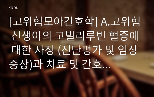 [고위험모아간호학] A.고위험 신생아의 고빌리루빈 혈증에 대한 사정 (진단평가 및 임상증상)과 치료 및 간호에 대해 설명하시오.B.다혜의 탈수정도를 판정하고, 24시간동안의 수분유지 요구량을계산하시오,다혜에게서 수집해야할 신체사정자료,임상증상,간호진단을 2가지도출,간호중재계획