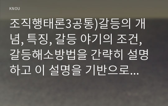 조직행태론3공통)갈등의 개념, 특징, 갈등 야기의 조건, 갈등해소방법을 간략히 설명하고 이 설명을 기반으로 하여 실제 조직에서 발생한 갈등유형, 갈등야기조건 및 이를 해결하기 위해 활용된 갈등해소방법과 이를 실시한 결과에 관한 사례를 분석해 보시오.