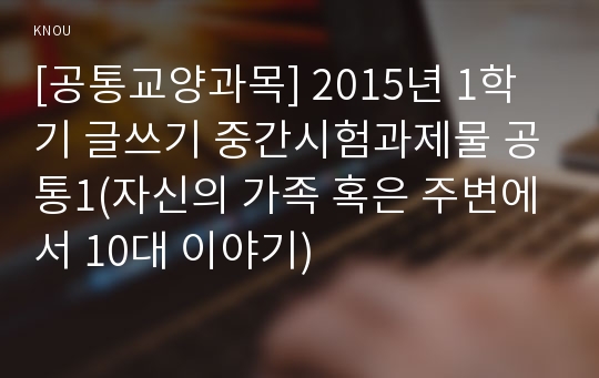 [공통교양과목] 2015년 1학기 글쓰기 중간시험과제물 공통1(자신의 가족 혹은 주변에서 10대 이야기)