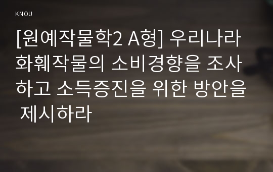 [원예작물학2 A형] 우리나라 화훼작물의 소비경향을 조사하고 소득증진을 위한 방안을 제시하라