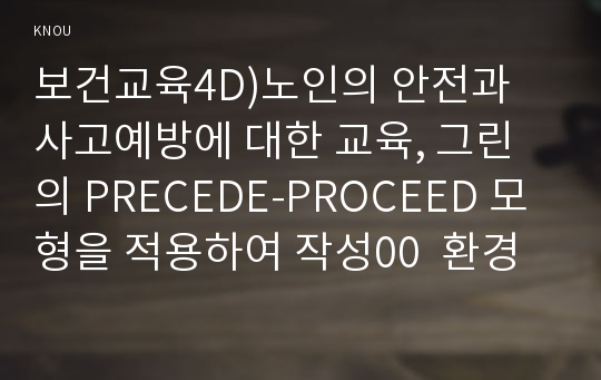 보건교육4D)노인의 안전과 사고예방에 대한 교육, 그린의 PRECEDE-PROCEED 모형을 적용하여 작성00  환경보건학과 보건교육4D형  노인의 안전과 사고예방에 대한 교육 -개별적으로 개인이나 집단을 정하고, 선택대상에 대한 인구 사회적 특성을 상세히 기술한다. -반드시 그린의 PRECEDE-PROCEED 모형을 적용하여 작성한다. -한 시간분량의 학