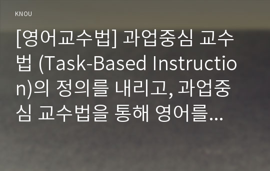 [영어교수법] 과업중심 교수법 (Task-Based Instruction)의 정의를 내리고, 과업중심 교수법을 통해 영어를 잘 가르칠 수 있는 방안을 제시, 과업중심 교수법의 가치