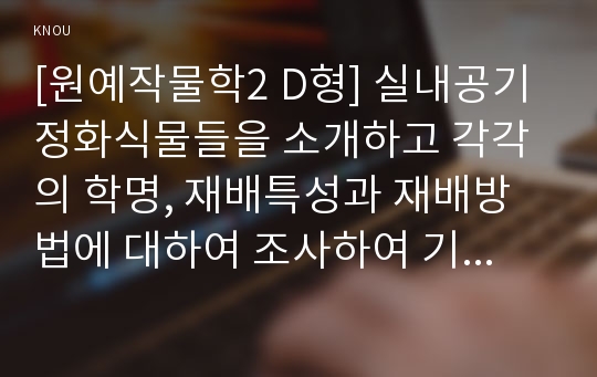 [원예작물학2 D형] 실내공기 정화식물들을 소개하고 각각의 학명, 재배특성과 재배방법에 대하여 조사하여 기술하시오