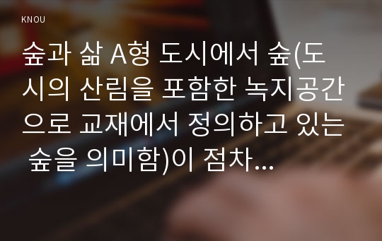 숲과 삶 A형 도시에서 숲(도시의 산림을 포함한 녹지공간으로 교재에서 정의하고 있는 숲을 의미함)이 점차 감소와 훼손이 진행되어 도시생태계에 위협을 받고 있다. 도시환경에서 숲의 중요성에 대하여 설명하고, 도시의 숲 감소와 훼손의 원인 및 보전방안에 대하여 설명하시오.