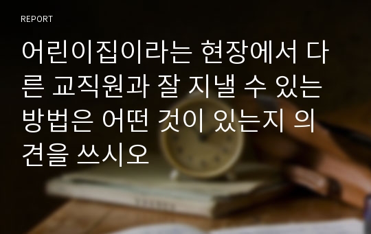 어린이집이라는 현장에서 다른 교직원과 잘 지낼 수 있는 방법은 어떤 것이 있는지 의견을 쓰시오