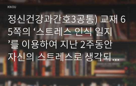 정신건강과간호3공통) 교재 65쪽의 ‘스트레스 인식 일지’를 이용하여 지난 2주동안 자신의 스트레스로 생각되는 것을 빠짐없이 가능한 모두 기록하시오00