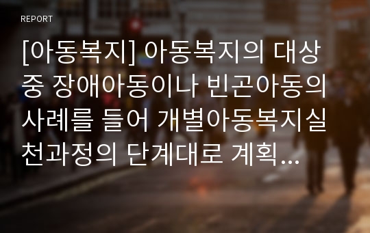 [아동복지] 아동복지의 대상 중 장애아동이나 빈곤아동의 사례를 들어 개별아동복지실천과정의 단계대로 계획하고 아동복지실천의 전문적 접근방법(놀이자료등)을 조사해보시오