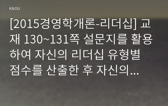 [2015경영학개론-리더십] 교재 130~131쪽 설문지를 활용하여 자신의 리더십 유형별 점수를 산출한 후 자신의 리더십 특성이 부하(또는 가족, 친구)의 동기부여와 행동에 미친 영향을 직장(또는 가정, 개인관계) 생활의 예를 들어 제시, 자신의 리더십에 대한 평가문제