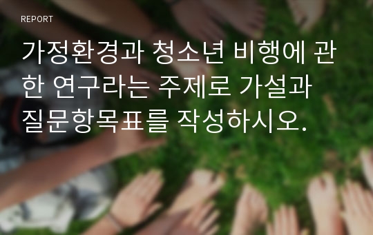 가정환경과 청소년 비행에 관한 연구라는 주제로 가설과 질문항목표를 작성하시오.