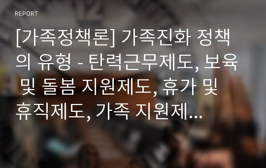 [가족정책론] 가족진화 정책의 유형 - 탄력근무제도, 보육 및 돌봄 지원제도, 휴가 및 휴직제도, 가족 지원제도, 경제적 지원제도, 사회공헌활동