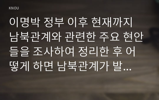 이명박 정부 이후 현재까지 남북관계와 관련한 주요 현안들을 조사하여 정리한 후 어떻게 하면 남북관계가 발전할 수 있는지에 대해 자신의 의견을 개진해보시오.