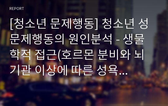 [청소년 문제행동] 청소년 성문제행동의 원인분석 - 생물학적 접근(호르몬 분비와 뇌기관 이상에 따른 성욕 증가), 정신분석적 접근, 사회학습적 접근(가정, 학교, 또래집단, 대중매체, 성문화)