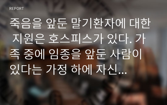 죽음을 앞둔 말기환자에 대한 지원은 호스피스가 있다. 가족 중에 임종을 앞둔 사람이 있다는 가정 하에 자신이 호스피스라면 어떤 것을 해줄 수 있을지를 서술해 보시오