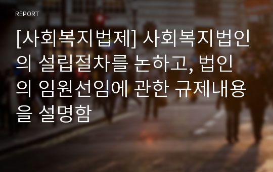 [사회복지법제] 사회복지법인의 설립절차를 논하고, 법인의 임원선임에 관한 규제내용을 설명함