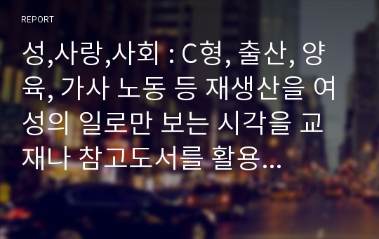 성,사랑,사회 : C형, 출산, 양육, 가사 노동 등 재생산을 여성의 일로만 보는 시각을 교재나 참고도서를 활용하여 논리적으로 비판하고, 이러한 시각이 우리 사회에서 구체적으로 어떤 문제를 만들어내고 있는지 자신의 생각과 경험을 담아서 서술하시오.