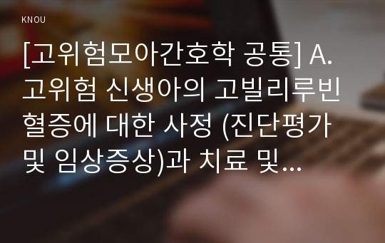 [고위험모아간호학 공통] A. 고위험 신생아의 고빌리루빈혈증에 대한 사정 (진단평가 및 임상증상)과 치료 및 간호에 대해 설명하시오.