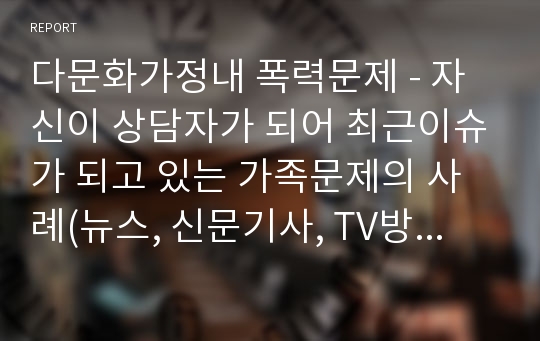 다문화가정내 폭력문제 - 자신이 상담자가 되어 최근이슈가 되고 있는 가족문제의 사례(뉴스, 신문기사, TV방송 등)을 찾아보고 가족치료이론을 적용해보자