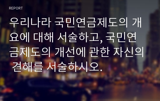 우리나라 국민연금제도의 개요에 대해 서술하고, 국민연금제도의 개선에 관한 자신의 견해를 서술하시오.