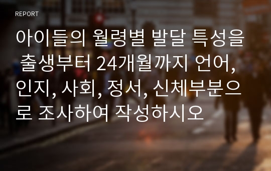 아이들의 월령별 발달 특성을 출생부터 24개월까지 언어, 인지, 사회, 정서, 신체부분으로 조사하여 작성하시오