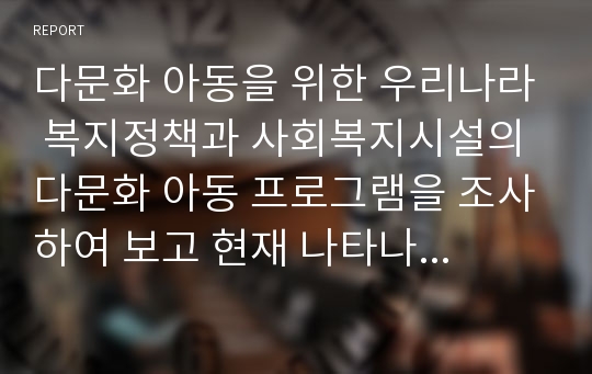 다문화 아동을 위한 우리나라 복지정책과 사회복지시설의 다문화 아동 프로그램을 조사하여 보고 현재 나타나고 있는 다문화 아동 관련 문제점과 해결방안에 대한 보고서를 작성하시오