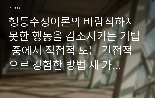 행동수정이론의 바람직하지 못한 행동을 감소시키는 기법 중에서 직접적 또는 간접적으로 경험한 방법 세 가지를 예를 들어 설명하시오.