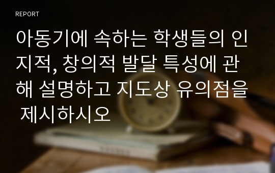 아동기에 속하는 학생들의 인지적, 창의적 발달 특성에 관해 설명하고 지도상 유의점을 제시하시오