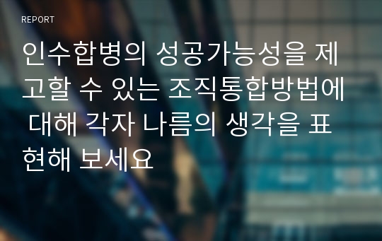 인수합병의 성공가능성을 제고할 수 있는 조직통합방법에 대해 각자 나름의 생각을 표현해 보세요