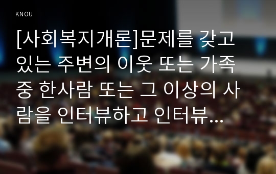 [사회복지개론]문제를 갖고 있는 주변의 이웃 또는 가족 중 한사람 또는 그 이상의 사람을 인터뷰하고 인터뷰내용이 사회공동체적으로 갖는 시사점과 대책을 마련.