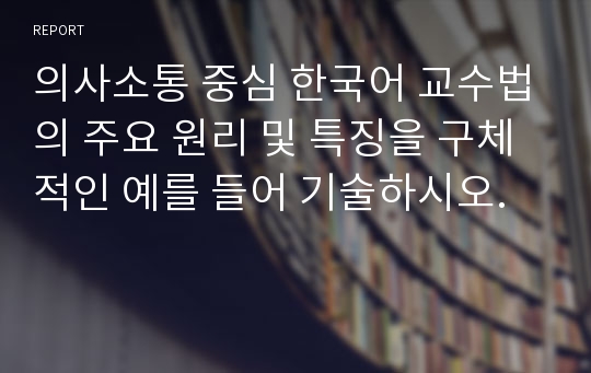 의사소통 중심 한국어 교수법의 주요 원리 및 특징을 구체적인 예를 들어 기술하시오.