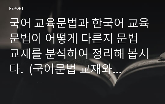 국어 교육문법과 한국어 교육문법이 어떻게 다른지 문법 교재를 분석하여 정리해 봅시다.  (국어문법 교재와 한국어문법 교재를 선정하고, 여러 문법 중 일부를 선정하여 국어문법 교재와 한국어문법 교재에서 어떻게 구성되어 있으며, 어떻게 교수되는지를 기술하십시오. )