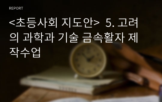 &lt;초등사회 지도안&gt;  5. 고려의 과학과 기술 금속활자 제작수업