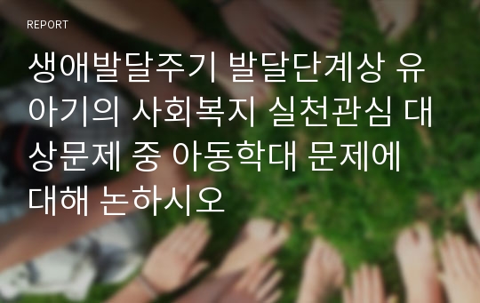 생애발달주기 발달단계상 유아기의 사회복지 실천관심 대상문제 중 아동학대 문제에 대해 논하시오