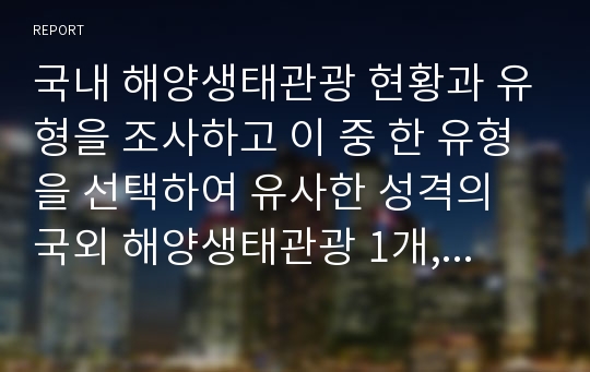 국내 해양생태관광 현황과 유형을 조사하고 이 중 한 유형을 선택하여 유사한 성격의 국외 해양생태관광 1개, 국내 해양생태관광 1개를 조사(개요, 특징, 의의 등)한다. 이를 바탕으로 국내 해양생태관광을 활성화 시킬 수 있는 방안 및 전략에 대해 서술하시오