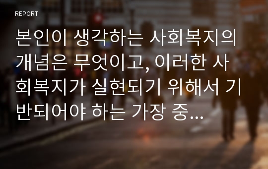 본인이 생각하는 사회복지의 개념은 무엇이고, 이러한 사회복지가 실현되기 위해서 기반되어야 하는 가장 중요한 사회복지 가치는 무엇이지 아래의 내용을포함하여 작성