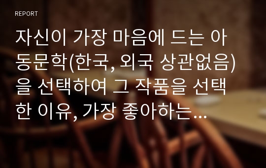 자신이 가장 마음에 드는 아동문학(한국, 외국 상관없음)을 선택하여 그 작품을 선택한 이유, 가장 좋아하는 등장인물, 어떤 연력에게 적당할지에 대해서 자신의 의견을 쓰시오.