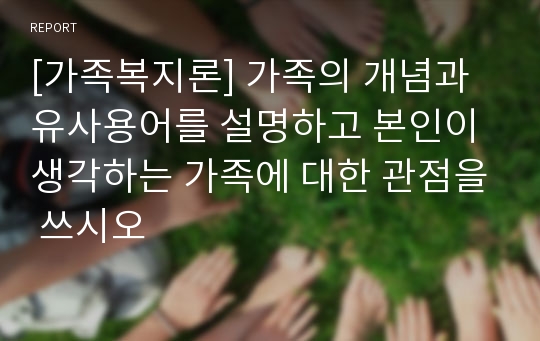 [가족복지론] 가족의 개념과 유사용어를 설명하고 본인이 생각하는 가족에 대한 관점을 쓰시오