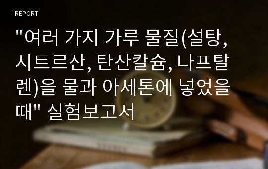 &quot;여러 가지 가루 물질(설탕, 시트르산, 탄산칼슘, 나프탈렌)을 물과 아세톤에 넣었을 때&quot; 실험보고서